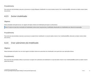 Procedimento
Para executar esta atividade, execute os processos na seção Bloquear imobilizado no script de dados mestre Criar imobilizado(BNI), utilizando os dados mestre deste
documento.
4.2.5 Excluir imobilizado
Objetivo
Nesta atividade você pode excluir um registro de dados mestre do imobilizado (principal ou subnúmero).
Nota O sistema só permite a exclusão de imobilizados inativos (sem lançamentos), imobilizados desativados ou imobilizados sem data de incorporação.
Procedimento
Para executar esta atividade, execute os processos na seção Excluir imobilizado no script de dados mestre Criar imobilizado(BNI), utilizando os dados mestre deste
documento.
4.2.6 Criar subnúmero do imobilizado
Objetivo
Nesta atividade você pode criar um novo registro de dados mestre do subnúmero do imobilizado como parte das suas operações diárias.
Procedimento
Para executar esta atividade, efetue os processos na seção Criar subnúmero do imobilizado no script de dados mestre Criar imobilizado(BNI) usando os dados mestre
deste documento.
Contabilidade do imobilizado (J62_BR)
Erro! Use a guia Página Inicial para aplicar Heading 1 ao texto que deverá aparecer aqui. PUBLIC 34
 