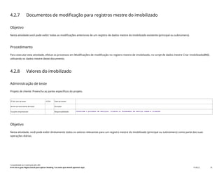 4.2.7 Documentos de modificação para registros mestre do imobilizado
Objetivo
Nesta atividade você pode exibir todas as modificações anteriores de um registro de dados mestre do imobilizado existente (principal ou subnúmero).
Procedimento
Para executar esta atividade, efetue os processos em Modificações de modificação no registro mestre de imobilizado, no script de dados mestre Criar imobilizado(BNI),
utilizando os dados mestre deste documento.
4.2.8 Valores do imobilizado
Administração de teste
Projeto de cliente: Preencha as partes específicas do projeto.
ID do caso de teste <X.XX> Data de testes:
Nome do executante de teste: Duração:
Funções empresariais: Responsabilidade: <Confirme o provedor de serviços, cliente ou fornecedor de serviço comum e cliente>
Objetivo
Nesta atividade, você pode exibir diretamente todos os valores relevantes para um registro mestre do imobilizado (principal ou subnúmero) como parte das suas
operações diárias.
Contabilidade do imobilizado (J62_BR)
Erro! Use a guia Página Inicial para aplicar Heading 1 ao texto que deverá aparecer aqui. PUBLIC 35
 