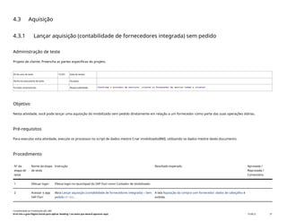 4.3 Aquisição
4.3.1 Lançar aquisição (contabilidade de fornecedores integrada) sem pedido
Administração de teste
Projeto de cliente: Preencha as partes específicas do projeto.
ID do caso de teste <X.XX> Data de testes:
Nome do executante de teste: Duração:
Funções empresariais: Responsabilidade: <Confirme o provedor de serviços, cliente ou fornecedor de serviço comum e cliente>
Objetivo
Nesta atividade, você pode lançar uma aquisição do imobilizado sem pedido diretamente em relação a um fornecedor como parte das suas operações diárias.
Pré-requisitos
Para executar esta atividade, execute os processos no script de dados mestre Criar imobilizado(BNI), utilizando os dados mestre deste documento.
Procedimento
Nº da
etapa de
teste
Nome da etapa
de teste
Instrução Resultado esperado Aprovada /
Reprovada /
Comentário
1 Efetuar login Efetue login no launchpad do SAP Fiori como Contador de imobilizado.
2 Acessar o app
SAP Fiori
Abra Lançar aquisição (contabilidade de fornecedores integrada) – Sem
pedido(F-90).
A tela Aquisição da compra com fornecedor: dados de cabeçalho é
exibida.
Contabilidade do imobilizado (J62_BR)
Erro! Use a guia Página Inicial para aplicar Heading 1 ao texto que deverá aparecer aqui. PUBLIC 37
 