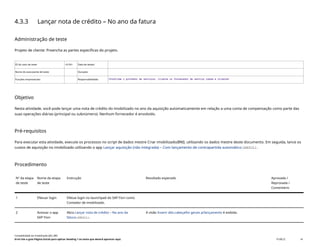 4.3.3 Lançar nota de crédito – No ano da fatura
Administração de teste
Projeto de cliente: Preencha as partes específicas do projeto.
ID do caso de teste <X.XX> Data de testes:
Nome do executante de teste: Duração:
Funções empresariais: Responsabilidade: <Confirme o provedor de serviços, cliente ou fornecedor de serviço comum e cliente>
Objetivo
Nesta atividade, você pode lançar uma nota de crédito do imobilizado no ano da aquisição automaticamente em relação a uma conta de compensação como parte das
suas operações diárias (principal ou subnúmero). Nenhum fornecedor é envolvido.
Pré-requisitos
Para executar esta atividade, execute os processos no script de dados mestre Criar imobilizado(BNI), utilizando os dados mestre deste documento. Em seguida, lance os
custos de aquisição no imobilizado utilizando o app Lançar aquisição (não integrada) – Com lançamento de contrapartida automático(ABZOL).
Procedimento
Nº da etapa
de teste
Nome da etapa
de teste
Instrução Resultado esperado Aprovada /
Reprovada /
Comentário
1 Efetuar login Efetue login no launchpad do SAP Fiori como
Contador de imobilizado.
2 Acessar o app
SAP Fiori
Abra Lançar nota de crédito – No ano da
fatura(ABGLL).
A visão Inserir dds.cabeçalho gerais p/lançamento é exibida.
Contabilidade do imobilizado (J62_BR)
Erro! Use a guia Página Inicial para aplicar Heading 1 ao texto que deverá aparecer aqui. PUBLIC 41
 