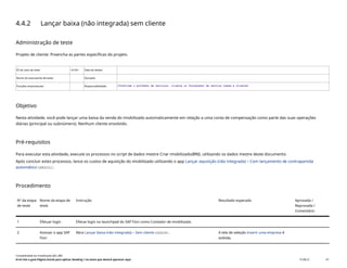 4.4.2 Lançar baixa (não integrada) sem cliente
Administração de teste
Projeto de cliente: Preencha as partes específicas do projeto.
ID do caso de teste <X.XX> Data de testes:
Nome do executante de teste: Duração:
Funções empresariais: Responsabilidade: <Confirme o provedor de serviços, cliente ou fornecedor de serviço comum e cliente>
Objetivo
Nesta atividade, você pode lançar uma baixa da venda do imobilizado automaticamente em relação a uma conta de compensação como parte das suas operações
diárias (principal ou subnúmero). Nenhum cliente envolvido.
Pré-requisitos
Para executar esta atividade, execute os processos no script de dados mestre Criar imobilizado(BNI), utilizando os dados mestre deste documento.
Após concluir estes processos, lance os custos de aquisição do imobilizado utilizando o app Lançar aquisição (não integrada) – Com lançamento de contrapartida
automático(ABZOL).
Procedimento
Nº da etapa
de teste
Nome da etapa de
teste
Instrução Resultado esperado Aprovada /
Reprovada /
Comentário
1 Efetuar login Efetue login no launchpad do SAP Fiori como Contador de imobilizado.
2 Acessar o app SAP
Fiori
Abra Lançar baixa (não integrada) – Sem cliente(ABAON). A tela de seleção Inserir uma empresa é
exibida.
Contabilidade do imobilizado (J62_BR)
Erro! Use a guia Página Inicial para aplicar Heading 1 ao texto que deverá aparecer aqui. PUBLIC 47
 