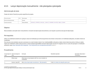 4.5.5 Lançar depreciação manualmente - não planejada e planejada
Administração de teste
Projeto de cliente: Preencha as partes específicas do projeto.
ID do caso de teste <X.XX> Data de testes:
Nome do executante de teste: Duração:
Funções empresariais: Responsabilidade: <Confirme o provedor de serviços, cliente ou fornecedor de serviço comum e cliente>
Objetivo
Nesta atividade, você pode inserir manualmente o montante da depreciação extraordinária a ser lançado na próxima execução de depreciação.
Pré-requisitos
Utilize um imobilizado existente em qualquer classe do imobilizado que tenha lançamentos de entrada. Se não existir um imobilizado adequado, crie dados mestre do
imobilizado.
Para executar esta atividade, execute os processos no script de dados mestre Criar imobilizado(BNI), utilizando os dados mestre deste documento. Atribua os dados
mestre do imobilizado usados neste processo à chave de depreciação MANU (somente depreciação manual). Em seguida, lance os custos de aquisição no imobilizado
utilizando o app Lançar aquisição (não integrada) – Com lançamento de contrapartida automático(ABZOL).
Procedimento
Nº da etapa de
teste
Nome da etapa de
teste
Instrução Resultado esperado Aprovada / Reprovada /
Comentário
1 Efetuar login Efetue login no launchpad do SAP Fiori como Contador de
imobilizado.
2 Acessar o app SAP Abra Lançar depreciação manualmente – Não planejada e A tela Criar dados de cabeçalho gerais para
Contabilidade do imobilizado (J62_BR)
Erro! Use a guia Página Inicial para aplicar Heading 1 ao texto que deverá aparecer aqui. PUBLIC 58
 