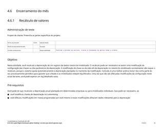 4.6 Encerramento do mês
4.6.1 Recálculo de valores
Administração de teste
Projeto de cliente: Preencha as partes específicas do projeto.
ID do caso de teste <X.XX> Data de testes:
Nome do executante de teste: Duração:
Funções empresariais: Responsabilidade: <Confirme o provedor de serviços, cliente ou fornecedor de serviço comum e cliente>
Objetivo
Nesta atividade, você recalcula a depreciação de um registro de dados mestre do imobilizado. O recálculo pode ser necessário se existir uma modificação da
configuração das chaves ou dos parâmetros da depreciação. A modificação da chave ou da vida útil da depreciação no mestre do imobilizado normalmente não requer o
recálculo, porque o sistema ajusta automaticamente a depreciação planejada no momento da modificação. Contudo, é uma melhor prática incluir isto como parte do
seu processamento periódico para garantir que o Razão e os imobilizados estejam equilibrados. Uma vez que não são efetuadas modificações da configuração neste
script de teste, você pode esperar um log detalhado vazio.
Pré-requisitos
Você pode ter que recalcular a depreciação anual planejada em determinadas empresas ou para imobilizados individuais. Isso pode ser necessário, se:
● você modificou chaves de depreciação no customizing
● você efetuou modificações em massa programadas por você mesmo e essas modificações afetaram dados relevantes para a depreciação
Contabilidade do imobilizado (J62_BR)
Erro! Use a guia Página Inicial para aplicar Heading 1 ao texto que deverá aparecer aqui. PUBLIC 60
 