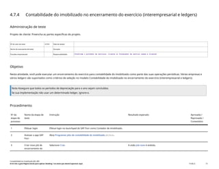 4.7.4 Contabilidade do imobilizado no encerramento do exercício (interempresarial e ledgers)
Administração de teste
Projeto de cliente: Preencha as partes específicas do projeto.
ID do caso de teste <X.XX> Data de testes:
Nome do executante de teste: Duração:
Funções empresariais: Responsabilidade: <Confirme o provedor de serviços, cliente ou fornecedor de serviço comum e cliente>
Objetivo
Nesta atividade, você pode executar um encerramento do exercício para contabilidade do imobilizado como parte das suas operações periódicas. Várias empresas e
vários ledgers são suportados como critérios de seleção no modelo Contabilidade do imobilizado no encerramento do exercício (interempresarial e ledgers).
Nota Assegure que todos os períodos de depreciação para o ano sejam concluídos.
Se sua implementação não usar um determinado ledger, ignore-o.
Procedimento
Nº da
etapa de
processo
Nome da etapa de
teste
Instrução Resultado esperado Aprovada /
Reprovada /
Comentário
1 Efetuar login Efetue login no launchpad do SAP Fiori como Contador de imobilizado.
2 Acessar o app SAP
Fiori
Abra Programar jobs de contabilidade do imobilizado(F1914).
3 Criar novo job de
encerramento do
Selecione Criar. A visão Job novo é exibida.
Contabilidade do imobilizado (J62_BR)
Erro! Use a guia Página Inicial para aplicar Heading 1 ao texto que deverá aparecer aqui. PUBLIC 73
 