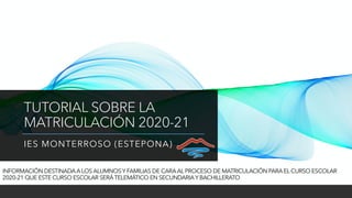 TUTORIAL SOBRE LA
MATRICULACIÓN 2020-21
IES MONTERROSO (ESTEPONA)
INFORMACIÓN DESTINADA A LOS ALUMNOS Y FAMILIAS DE CARA AL PROCESO DE MATRICULACIÓN PARA EL CURSO ESCOLAR
2020-21 QUE ESTE CURSO ESCOLAR SERÁTELEMÁTICO EN SECUNDARIAY BACHILLERATO
 