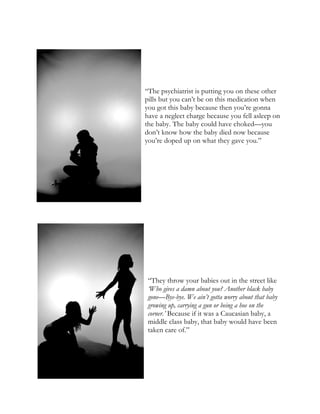 “The psychiatrist is putting you on these other
pills but you can’t be on this medication when
you got this baby because then you’re gonna
have a neglect charge because you fell asleep on
the baby. The baby could have choked—you
don’t know how the baby died now because
you’re doped up on what they gave you.”
“They throw your babies out in the street like
‘Who gives a damn about you? Another black baby
gone—Bye-bye. We ain’t gotta worry about that baby
growing up, carrying a gun or being a hoe on the
corner.’ Because if it was a Caucasian baby, a
middle class baby, that baby would have been
taken care of.”
 