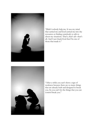 “Didn’t nobody help me. It was my mind
that carried me and God carried me into the
resources or finding somebody to talk to
about my situations. That’s, that’s all—that’s
all. And I just thank God that I’m one of
those that made it.”
“After a while you can’t show a sign of
weakness because there are so many things
that are already built and designed to break
you. So you can’t let the things that you can
control break you.”
 