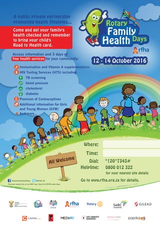 All Welcome
Dial:
Helpline:
Go to www.rfha.org.za for details.
for your nearest site details
Where:
*120*7343#
0800 012 322
Find your nearest site on our MXIT app. Search for RFHD under Apps.
RotaryFamilyHealthDays @RFHD_ZA
• Immunisation and Vitamin A supplementation
• HIV Testing Services (HTS) including:
- TB screening
- blood pressure
- cholesterol
- diabetes
• Provision of Contraceptives
• Additional information for Girls
and Young Women (GYW)
And more...
Time:
12 - 14 October 2016
Rotary
Family
HealthDays
Rotary
Family
HealthDays
Rotary
Days
Family
Health
Lend a hand. Change a life.
.......................................... .
Health
Department:
REPUBLIC OF SOUTH AFRICA
health
Access information and 3 days of
free health services for your community:
Come and get your family's
health checked and remember
to bring your child's
Road to Health card.
A public private partnership
promoting health lifestyles...
 