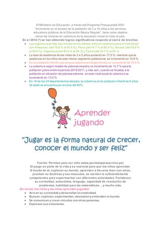 El Ministerio de Educación, a través del Programa Presupuestal 0091
“Incremento en el acceso de la población de 3 a 16 años a los servicios
educativos públicos de la Educación Básica Regular”, tiene como objetivo
cerrar las brechas en cobertura de la educación inicial en todo el país.
En el 2014 (*) se han obtenido logros significativos respecto al cierre de brechas:
● Las regiones que más han crecido en los últimos años en cobertura para el nivel Inicial
son Amazonas (del 78.6 % al 83.6 %), Piura (del 74.7 % al 80.9 %), Ancash (del 78.8 %
al 90.6 %), Cajamarca (del 80.6 % al 84.3) y Tacna (del 79.7 % al 84.1).
● La tasa de asistencia de las niñas de 3 a 5 años aumentó en 17,0 %; mientras que la
asistencia en los niños de este mismo segmento poblacional, se incrementó en 15,6 %.
● En la población infantil cuya lengua materna es indígena hubo un incremento de 18,4 %.
● La cobertura según niveles de pobreza muestra un incremento de 12,7 % para la
población pobre entre el periodo 2014/2011, y más aún, cuando se focaliza a la
población en situación de pobreza extrema, en este nivel social la cobertura se
incrementó en 13,0 %.
● En 18 de los 24 departamentos del país, la cobertura en la población infantil de 5 años
de edad se encuentra por encima del 90%.
Fuente: Permiso para ser niño (www.permisoparasernino.pe)
El juego es parte de la vida y es esencial para que los niños aprendan.
A través de él, exploran su mundo, aprenden a llevarse bien con otros,
prueban su destreza y sus músculos, se sienten lo suficientemente
competentes para experimentar con diferentes actividades. Fortalecen
su curiosidad, autoestima, lenguaje, capacidad de resolución de
problemas, habilidad para las matemáticas… y mucho más.
¡En Inicial, los niños y las niñas aprenden jugando!
● Avivan su curiosidad y desarrollan la creatividad.
● Buscan, exploran, experimentan, descubren y entienden el mundo.
● Se comunican y crean vínculos con otras personas.
● Expresan sus emociones.
 