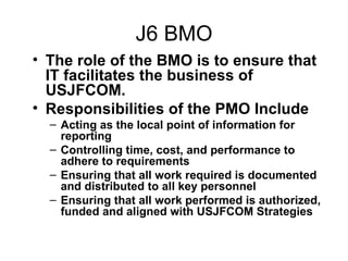 J6 BMO The role of the BMO is to ensure that IT facilitates the business of USJFCOM.  Responsibilities of the PMO Include Acting as the local point of information for reporting Controlling time, cost, and performance to adhere to requirements Ensuring that all work required is documented and distributed to all key personnel Ensuring that all work performed is authorized, funded and aligned with USJFCOM Strategies 