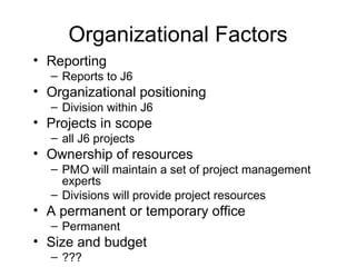 Organizational Factors Reporting  Reports to J6 Organizational positioning  Division within J6 Projects in scope  all J6 projects Ownership of resources  PMO will maintain a set of project management experts Divisions will provide project resources  A permanent or temporary office Permanent Size and budget ??? 