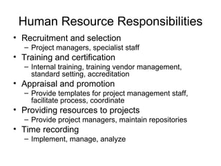 Human Resource Responsibilities Recruitment and selection Project managers, specialist staff Training and certification Internal training, training vendor management, standard setting, accreditation Appraisal and promotion Provide templates for project management staff, facilitate process, coordinate Providing resources to projects Provide project managers, maintain repositories Time recording Implement, manage, analyze 