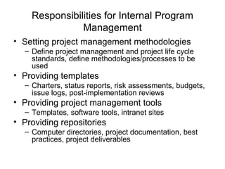 Responsibilities for Internal Program Management Setting project management methodologies Define project management and project life cycle standards, define methodologies/processes to be used Providing templates Charters, status reports, risk assessments, budgets, issue logs, post-implementation reviews Providing project management tools Templates, software tools, intranet sites Providing repositories Computer directories, project documentation, best practices, project deliverables 