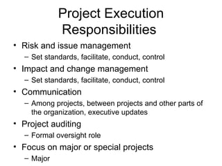Project Execution Responsibilities  Risk and issue management Set standards, facilitate, conduct, control Impact and change management Set standards, facilitate, conduct, control Communication Among projects, between projects and other parts of the organization, executive updates Project auditing Formal oversight role Focus on major or special projects Major 