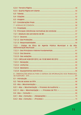 11
6.2.4 - Terceira Página .............................................................................................. 49
6.2.5 - Quarta Página em diante............................................................................. 50
6.3 - Tabelas ................................................................................................................ 51
6.4 - Citações .............................................................................................................. 52
6.5 - Imagens .............................................................................................................. 53
6.7 - Considerações finais ........................................................................................ 55
7 - NORMAS DE CONDUTA......................................................................................... 56
7.1 - Finalidade........................................................................................................... 57
7.2 - Principais referências normativas de condutas ........................................ 57
7.2.1 - Estatuto dos servidores de BH ................................................................... 57
7.2.1.1 - Deveres......................................................................................................... 57
7.2.1.2 - Das Proibições............................................................................................. 58
7.2.1.3 - Responsabilidades...................................................................................... 60
7.2.2 - Código de Ética do Agente Público Municipal e da Alta
Administração Municipal......................................................................................... 61
7.2.2.1 - Dos Princípios e Valores Fundamentais................................................. 61
7.2.2.2 - Dos Deveres................................................................................................. 62
7.2.2.3 - Das vedações............................................................................................... 63
7.2.3 - CIRCULAR AGM 001/2012, de 10 DE MAIO DE 2012. ................................... 65
7.2.3.1 - Recepção...................................................................................................... 65
7.2.3.2 - Uniforme...................................................................................................... 65
7.2.3.3 - Mobiliário..................................................................................................... 66
7.2.3.4 - Equipamentos eletrônicos....................................................................... 66
8 - ORIENTAÇÕES BÁSICAS PARA O SISTEMA DE INFORMAÇÃO DOS TRABALHOS
DE AUDITORIA - SITA.................................................................................................... 67
8.1 - introdução ......................................................................................................... 68
8.2 - Tela de acesso ao SITA ..................................................................................... 68
8.3 - Aba <Movimentação> ................................................................................... 68
8.3.1 - Aba < Movimentação > Processo de Auditoria >................................ 68
8.3.1.1 - Aba < Movimentação > < Processo de TCG >................................... 69
8.4 - Aba < Consulta >............................................................................................. 69
8.4.1 - Aba <Consulta> <Designações>............................................................. 70
8.4.2 - Aba <Consulta> <Processo> ................................................................... 70
 