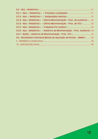 12
8.5 - Aba <Relatórios>............................................................................................ 71
8.5.1 - Aba < Relatórios> < Processos Localização>....................................... 71
8.5.2 - Aba < Relatórios> < Designações Abertas>......................................... 71
8.5.3 - Aba <Relatórios> <Última Movimentação – Proc. de Auditoria>... 72
8.5.4 - Aba <Relatórios> <Última Movimentação – Proc. de TCG> ............. 72
8.5.5 - Aba <Relatórios> <Trabalhos Por Auditor> ........................................ 73
8.5.6 - Aba <Relatórios> <Histórico de Movimentação – Proc. Auditoria>73
8.5.7 - Botão <Histórico de Movimentação – Proc. TCG> ............................... 73
8.6 - Aba Boletim Individual Mensal de Apuração de Pontos <BIMAP>....... 74
9 - REFERÊNCIA NORMATIVA...................................................................................... 75
10 - DISPOSIÇÕES FINAIS............................................................................................. 78
 