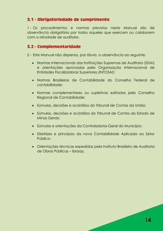 14
3.1 - Obrigatoriedade de cumprimento
1 - Os procedimentos e normas previstos neste Manual são de
observância obrigatória por todos aqueles que exercem ou colaborem
com a atividade de auditoria.
3.2 - Complementaridade
2 - Este Manual não dispensa, por óbvio, a observância ao seguinte:
Normas Internacionais das Instituições Supremas de Auditoria (ISSAI)
e orientações aprovadas pela Organização Internacional de
Entidades Fiscalizadoras Superiores (INTOSAI);
Normas Brasileiras de Contabilidade do Conselho Federal de
contabilidade;
Normas complementares ou supletivas editadas pelo Conselho
Regional de Contabilidade;
Súmulas, decisões e acórdãos do Tribunal de Contas da União;
Súmulas, decisões e acórdãos do Tribunal de Contas do Estado de
Minas Gerais;
Súmulas e orientações da Controladoria-Geral do Município;
Diretrizes e princípios da nova Contabilidade Aplicada ao Setor
Público;
Orientações técnicas expedidas pela Instituto Brasileiro de Auditoria
de Obras Públicas – Ibraop.
 