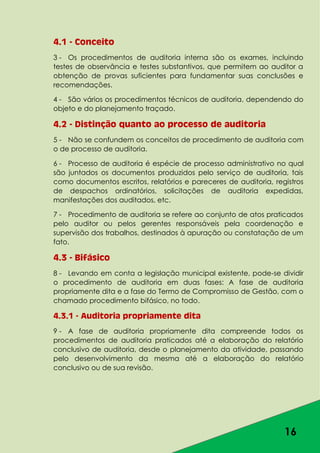 16
4.1 - Conceito
3 - Os procedimentos de auditoria interna são os exames, incluindo
testes de observância e testes substantivos, que permitem ao auditor a
obtenção de provas suficientes para fundamentar suas conclusões e
recomendações.
4 - São vários os procedimentos técnicos de auditoria, dependendo do
objeto e do planejamento traçado.
4.2 - Distinção quanto ao processo de auditoria
5 - Não se confundem os conceitos de procedimento de auditoria com
o de processo de auditoria.
6 - Processo de auditoria é espécie de processo administrativo no qual
são juntados os documentos produzidos pelo serviço de auditoria, tais
como documentos escritos, relatórios e pareceres de auditoria, registros
de despachos ordinatórios, solicitações de auditoria expedidas,
manifestações dos auditados, etc.
7 - Procedimento de auditoria se refere ao conjunto de atos praticados
pelo auditor ou pelos gerentes responsáveis pela coordenação e
supervisão dos trabalhos, destinados à apuração ou constatação de um
fato.
4.3 - Bifásico
8 - Levando em conta a legislação municipal existente, pode-se dividir
o procedimento de auditoria em duas fases: A fase de auditoria
propriamente dita e a fase do Termo de Compromisso de Gestão, com o
chamado procedimento bifásico, no todo.
4.3.1 - Auditoria propriamente dita
9 - A fase de auditoria propriamente dita compreende todos os
procedimentos de auditoria praticados até a elaboração do relatório
conclusivo de auditoria, desde o planejamento da atividade, passando
pelo desenvolvimento da mesma até a elaboração do relatório
conclusivo ou de sua revisão.
 