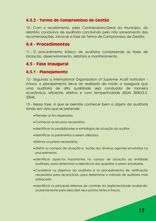 17
4.3.2 - Termo de Compromisso de Gestão
10 - Com o recebimento, pela Controladoria-Geral do Município, do
relatório conclusivo de auditoria concluindo pelo não saneamento das
recomendações, inicia-se a fase do Termo de Compromisso de Gestão.
4.4 - Procedimentos
11 - O procedimento básico de auditoria compreende as fases de
iniciação, desenvolvimento, relatório e monitoramento.
4.5 - Fase inaugural
4.5.1 - Planejamento
12 - Segundo a International Organization of Supreme Audit Institution -
Intosai, o planejamento deve ser realizado de modo a assegurar que
uma auditoria de alta qualidade seja conduzida de maneira
econômica, eficiente, efetiva e com tempestividade (ISSAI 3000/3.3,
2004).
13 - Nessa fase, é que se permite conhecer bem o objeto da auditoria
tendo em vista que se pretende:
Planejar os fins esperados.
Conhecer os recursos necessários.
Identificar as possibilidades e estratégias de atuação do auditor.
Identificar os parâmetros a serem utilizados.
Estimar os prazos necessários.
Definir os campos de atuação e ações dos diversos agentes envolvidos no
procedimento.
Identificar aspectos importantes no campo de atuação da entidade
auditada, para determinar a relevância das questões a serem estudadas.
Considerar os objetivos da auditoria e os procedimentos de verificação
necessários para alcançá-los, para determinar o método de auditoria mais
adequado.
Identificar os principais sistemas de controle do órgão/entidade avaliando-
os previamente para descobrir seus pontos fortes e fracos.
 