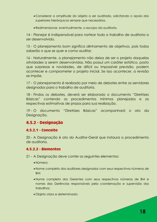 18
Considerar a amplitude do objeto a ser auditado, solicitando o apoio dos
superiores hierárquicos sempre que necessários.
Redimensionar, eventualmente, o escopo da auditoria.
14 - Planejar é indispensável para nortear todo o trabalho de auditoria a
ser desenvolvido.
15 - O planejamento bom significa alinhamento de objetivos, pois todos
saberão o que se quer e como auditar.
16 - Naturalmente, o planejamento não deixa de ser o projeto daquelas
atividades a serem desenvolvidas. Não possui um caráter estático, posto
que surpresas e novidades, de difícil ou impossível previsão, podem
acontecer e comprometer o projeto inicial. Se isso acontecer, a revisão
se impõe.
17 - O planejamento é realizado por meio de debates entre os servidores
designados para o trabalho de auditoria.
18 - Findos os debates, deverá ser elaborado o documento “Diretrizes
Básicas” contendo os procedimentos mínimos planejados e as
respectivas estimativas de prazos para sua realização.
19 - O documento “Diretrizes Básicas” acompanhará o ato da
Designação.
4.5.2 - Designação
4.5.2.1 - Conceito
20 - A Designação é ato do Auditor-Geral que instaura o procedimento
de auditoria.
4.5.2.2 - Elementos
21 - A Designação deve conter os seguintes elementos:
Número;
Nome completo dos auditores designados com seus respectivos números de
BM;
Nome completo dos Gerentes com seus respectivos números de BM e
nomes das Gerências responsáveis pela coordenação e supervisão dos
trabalhos;
Objeto claro e determinado;
 