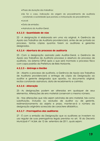 19
Prazo de duração dos trabalhos;
Se for o caso, indicação da origem do procedimento de auditoria
constando a autoridade que postulou a instauração do procedimento.
Local;
Data de emissão;
Assinatura do Auditor-Geral.
4.5.2.3 - Quantidade de vias
22 - A designação é elaborada em uma via original. A Gerência de
Apoio aos Trabalhos de Auditoria providenciará, antes de ser juntada ao
processo, tantas cópias quantos forem os auditores e gerentes
designados.
4.5.2.4 - Abertura do processo de auditoria
23 - Com a designação assinada pelo Auditor-Geral, a Gerência de
Apoio aos Trabalhos de Auditoria processa a abertura do processo de
auditoria, via sistema OPUS após o que será montado o processo físico
com capa padrão da Prefeitura de Belo Horizonte.
4.5.2.5 – Entrega e Recibo
24 - Aberto o processo de auditoria, a Gerência de Apoio aos Trabalhos
de Auditoria providenciará a entrega de cópia da Designação ao
auditor e gerente designados que aporão, no documento original,
recibo constando assinatura, data de recebimento e carimbo.
4.5.2.6 - Alteração
25 - As designações podem ser alteradas em quaisquer de seus
elementos. Alterações de erro material conservam o mesmo número.
26 - Nas alterações que não sejam advindas de erro material, tais como
substituição, inclusão ou exclusão de auditor ou de gerente,
redimensionamento do objeto e prazo, manter-se-á o número da
designação originária acrescida de caractere alfabético.
4.5.2.7 - Prerrogativa dos auditores
27 - É com a emissão da Designação que os auditores se investem no
uso regular de suas prerrogativas legais previstas no art. 18 do Decreto
Municipal nº 14.564, de 12 de setembro de 2011, quais sejam:
 