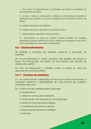 20
I - livre acesso às dependências e instalações dos órgãos e entidades da
Administração Municipal;
II - acesso a todos os documentos, relatórios e informações necessários à
realização dos trabalhos, inclusive aos sistemas de informação e banco de
dados;
III - expedir solicitações de auditoria;
IV - realizar entrevistas, reduzindo o conteúdo a termo;
V - realizar perícias expedindo laudos técnicos;
VI - recomendar, no curso do trabalho, adoção imediata de medidas
saneadoras quando verificar risco para a segurança de pessoas ou de dano
para o patrimônio do Município ou de terceiros.
4.6 - Desenvolvimento
28 - Definida a iniciação da auditoria, passa-se à execução da
auditoria.
29 - Os procedimentos a serem adotados são aqueles que levam à
busca de informações, de dados, de documentos que servirão de
análise pelo auditor.
30 - Afim de desenvolver o trabalho, pode o auditor se valer das
seguintes técnicas de auditoria:
4.6.1 - Técnicas de Auditoria
31 - De modo a evitar o desperdício de recursos humanos e de tempo, é
necessário observar a aplicabilidade de cada técnica de auditoria,
conforme cada caso.
32 - As técnicas de auditoria podem abranger:
Exames físicos.
Visitas em campo para inspeções.
Confirmação com terceiros (ou circularização).
Exame da documentação original.
Conferência de somas e cálculos.
Exame dos lançamentos contábeis.
Entrevista.
 