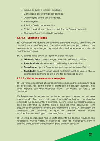 21
Exame de livros e registros auxiliares.
Correlação das informações obtidas.
Observação direta das atividades.
Amostragem.
Solicitação de dados escritos
Coleta de dados em sistemas de informação e na internet.
Organização em papéis de trabalho.
4.6.1.1 - Exames Físicos
33 - Consistem na técnica de auditoria efetuada in loco, permitindo ao
auditor formar opinião quanto à existência física do objeto ou item a ser
examinado, no que tange a quantidade, qualidade, estado e demais
condições em geral.
34 - O exame físico possui as seguintes características:
Existência física: comprovação visual da existência do item.
Autenticidade: discernimento da fidedignidade do item.
Quantidade: apuração adequada da quantidade real física.
Qualidade: comprovação visual ou laboratorial de que o objeto
examinado permanece em perfeitas condições de uso.
4.6.1.2 - Visitas em campo para inspeções
35 - As visitas em campo são procedimentos necessários em alguns tipos
de auditorias, tais como obras e prestação de serviços públicos, nos
quais importe constatar aspectos físicos do objeto ou fato a ser
auditado.
36- Primeiramente, é preciso conhecer, no plano formal, o que será
inspecionado. Em outras palavras, é necessário buscar o parâmetro
registrado no documento, a exemplo, de um termo de trabalho para o
caso de convênio ou planta para o caso de uma construção, sem
prejuízo de o confronto ser feito posteriormente à visita. A vantagem do
parâmetro de confronto é que se permite, dentre outras
funcionalidades, vantagem na apuração em campo.
36 - A visita de inspeção não se limita somente ao controle visual, sendo
necessário, muitas vezes, o auditor se valer de indagações com o
objetivo de buscar esclarecimentos para compor seu juízo.
 
