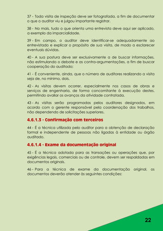 22
37 - Toda visita de inspeção deve ser fotografada, a fim de documentar
o que o auditor viu e julgou importante registrar.
38 - No mais, tudo o que orienta uma entrevista deve aqui ser aplicado,
a exemplo da imparcialidade.
39 - Em campo, o auditor deve identificar-se adequadamente ao
entrevistado e explicar o propósito de sua visita, de modo a esclarecer
eventuais dúvidas.
40 - A sua postura deve ser exclusivamente a de buscar informações,
não estimulando o debate e as contra-argumentações, a fim de buscar
cooperação do auditado;
41 - É conveniente, ainda, que o número de auditores realizando a visita
seja de, no mínimo, dois.
42 - As visitas devem ocorrer, especialmente nos casos de obras e
serviços de engenharia, de forma concomitante à execução destes,
permitindo avaliar os avanços da atividade contratada.
43 - As visitas serão programadas pelos auditores designados, em
acordo com o gerente responsável pela coordenação dos trabalhos,
não dependendo de solicitações superiores.
4.6.1.3 - Confirmação com terceiros
44 - É a técnica utilizada pelo auditor para a obtenção de declaração
formal e independente de pessoas não ligadas à entidade ou órgão
auditado.
4.6.1.4 - Exame da documentação original
45 - É a técnica adotada para as transações ou operações que, por
exigências legais, comerciais ou de controle, devem ser respaldadas em
documentos originais.
46 - Para a técnica de exame da documentação original, os
documentos deverão atender às seguintes condições:
 