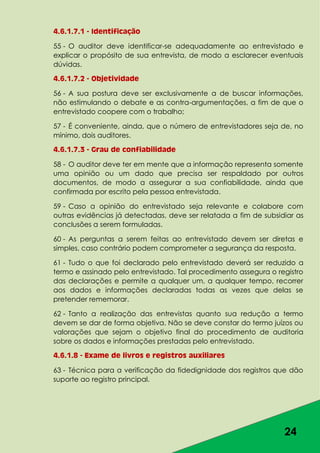 24
4.6.1.7.1 - Identificação
55 - O auditor deve identificar-se adequadamente ao entrevistado e
explicar o propósito de sua entrevista, de modo a esclarecer eventuais
dúvidas.
4.6.1.7.2 - Objetividade
56 - A sua postura deve ser exclusivamente a de buscar informações,
não estimulando o debate e as contra-argumentações, a fim de que o
entrevistado coopere com o trabalho;
57 - É conveniente, ainda, que o número de entrevistadores seja de, no
mínimo, dois auditores.
4.6.1.7.3 - Grau de confiabilidade
58 - O auditor deve ter em mente que a informação representa somente
uma opinião ou um dado que precisa ser respaldado por outros
documentos, de modo a assegurar a sua confiabilidade, ainda que
confirmada por escrito pela pessoa entrevistada.
59 - Caso a opinião do entrevistado seja relevante e colabore com
outras evidências já detectadas, deve ser relatada a fim de subsidiar as
conclusões a serem formuladas.
60 - As perguntas a serem feitas ao entrevistado devem ser diretas e
simples, caso contrário podem comprometer a segurança da resposta.
61 - Tudo o que foi declarado pelo entrevistado deverá ser reduzido a
termo e assinado pelo entrevistado. Tal procedimento assegura o registro
das declarações e permite a qualquer um, a qualquer tempo, recorrer
aos dados e informações declaradas todas as vezes que delas se
pretender rememorar.
62 - Tanto a realização das entrevistas quanto sua redução a termo
devem se dar de forma objetiva. Não se deve constar do termo juízos ou
valorações que sejam o objetivo final do procedimento de auditoria
sobre os dados e informações prestadas pelo entrevistado.
4.6.1.8 - Exame de livros e registros auxiliares
63 - Técnica para a verificação da fidedignidade dos registros que dão
suporte ao registro principal.
 