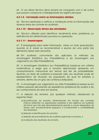 25
64 - O uso dessa técnica deve sempre ser conjugado com o de outras
que possam comprovar a fidedignidade do registro principal.
4.6.1.9 - Correlação entre as informações obtidas
65 - Técnica destinada a verificar a correlação entre as informações das
diversas áreas de controle do auditado.
4.6.1.10 - Observação direta das atividades
66 - Técnica utilizada para identificar visualmente erros, problemas ou
deficiências em determinado processo ou operação.
4.6.1.11 - Amostragem
67 - É empregada para obter informação sobre um todo (população),
quando só é viável ou recomendável o exame de uma parte dos
elementos desse todo (amostra).
68 - Em auditoria, comumente são aplicados os métodos da
Amostragem Estatística (ou Probabilística) e da Amostragem por
Julgamento (ou Não Probabilística).
69 - A Amostragem Estatística (ou Probabilística) baseia-se em critérios
matemáticos e exige que a amostra selecionada apresente um
comportamento mensurável em termos das leis de probabilidade.
Quando um teste de auditoria é baseado nela, seu resultado pode ser
representativo da situação da população da qual foi extraída a
amostra, dentro de um grau de confiança estipulado.
70 - A Amostragem por Julgamento (ou Não Probabilística) baseia-se em
critérios pessoais decorrentes da experiência profissional do auditor e do
seu conhecimento do setor em exame.
71 - A seleção da amostra, por qualquer método, obedecerá às
seguintes fases:
a) Quantificação da amostra, dimensionada em função dos controles
internos existentes na organização auditada e dos objetivos da auditoria
de forma que não seja demasiadamente grande a causar desperdício de
tempo nem excessivamente pequena a comprometer a confiabilidade
dos resultados;
b) Seleção e identificação da amostra;
c) Seleção de procedimentos de auditoria aplicáveis à amostra, e
d) Avaliação dos resultados da amostra.
 