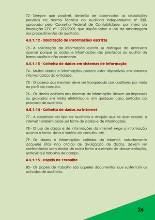 26
72 - Sempre que possível, deverão ser observadas as disposições
previstas na Norma Técnica de Auditoria Independente nº 530,
aprovada pelo Conselho Federal de Contabilidade, por meio da
Resolução CFC nº 1.222/2009, que dispõe sobre o uso da amostragem
nos procedimentos de auditoria.
4.6.1.12 - Solicitação de informações escritas
73 - A solicitação de informação escrita se distingue da entrevista
apenas porque os dados e informações são prestados ao auditor de
forma escrita e não oralmente.
4.6.1.13 - Colheita de dados em sistemas de informação
74 - Muitos dados e informações podem estar disponíveis em sistemas
informatizados da entidade.
75 - O acesso aos mesmos deve ser franqueado aos auditores por meio
de perfil de consulta.
76 - Os dados colhidos nos sistemas de informação devem ser impressos
ou gravados em mídia eletrônica e, em qualquer caso, juntados ao
processo de auditoria.
4.6.1.14 - Colheita de dados na internet
77 - A depender do tipo de auditoria e daquilo que se quer apurar, a
internet também pode ser fonte de dados e de informações.
78 - O uso de dados e de informações da internet exige a informação
quanto à fonte, data e horário de consulta, etc.
79 - Os dados e informações colhidos da internet, notadamente
daqueles sítios não oficiais de divulgação de dados, devem ser
confrontados com dados de outra fonte a exemplo de documentação,
entrevista e trabalho de campo.
4.6.1.15 - Papéis de Trabalho
80 - Os papéis de trabalho são aqueles documentos que sustentam os
achados de auditoria.
 