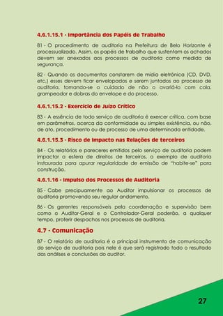 27
4.6.1.15.1 - Importância dos Papéis de Trabalho
81 - O procedimento de auditoria na Prefeitura de Belo Horizonte é
processualizado. Assim, os papéis de trabalho que sustentam os achados
devem ser anexados aos processos de auditoria como medida de
segurança.
82 - Quando os documentos constarem de mídia eletrônica (CD, DVD,
etc,) esses devem ficar envelopados e serem juntados ao processo de
auditoria, tomando-se o cuidado de não o avariá-lo com cola,
grampeador e dobras do envelope e do processo.
4.6.1.15.2 - Exercício de Juízo Crítico
83 - A essência de todo serviço de auditoria é exercer crítica, com base
em parâmetros, acerca da conformidade ou simples existência, ou não,
de ato, procedimento ou de processo de uma determinada entidade.
4.6.1.15.3 - Risco de Impacto nas Relações de terceiros
84 - Os relatórios e pareceres emitidos pelo serviço de auditoria podem
impactar a esfera de direitos de terceiros, a exemplo de auditoria
instaurada para apurar regularidade de emissão de “habite-se” para
construção.
4.6.1.16 - Impulso dos Processos de Auditoria
85 - Cabe precipuamente ao Auditor impulsionar os processos de
auditoria promovendo seu regular andamento.
86 - Os gerentes responsáveis pela coordenação e supervisão bem
como o Auditor-Geral e o Controlador-Geral poderão, a qualquer
tempo, proferir despachos nos processos de auditoria.
4.7 - Comunicação
87 - O relatório de auditoria é o principal instrumento de comunicação
do serviço de auditoria pois nele é que será registrado todo o resultado
das análises e conclusões do auditor.
 