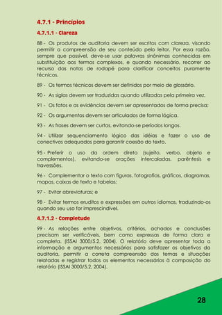 28
4.7.1 - Princípios
4.7.1.1 - Clareza
88 - Os produtos de auditoria devem ser escritos com clareza, visando
permitir a compreensão de seu conteúdo pelo leitor. Por essa razão,
sempre que possível, deve-se usar palavras sinônimas conhecidas em
substituição aos termos complexos, e quando necessário, recorrer ao
recurso das notas de rodapé para clarificar conceitos puramente
técnicos.
89 - Os termos técnicos devem ser definidos por meio de glossário.
90 - As siglas devem ser traduzidas quando utilizadas pela primeira vez.
91 - Os fatos e as evidências devem ser apresentados de forma precisa;
92 - Os argumentos devem ser articulados de forma lógica.
93 - As frases devem ser curtas, evitando-se períodos longos.
94 - Utilizar sequenciamento lógico das idéias e fazer o uso de
conectivos adequados para garantir coesão do texto.
95 - Preferir o uso da ordem direta (sujeito, verbo, objeto e
complementos), evitando-se orações intercaladas, parêntesis e
travessões.
96 - Complementar o texto com figuras, fotografias, gráficos, diagramas,
mapas, caixas de texto e tabelas;
97 - Evitar abreviaturas; e
98 - Evitar termos eruditos e expressões em outros idiomas, traduzindo-os
quando seu uso for imprescindível.
4.7.1.2 - Completude
99 - As relações entre objetivos, critérios, achados e conclusões
precisam ser verificáveis, bem como expressas de forma clara e
completa. (ISSAI 3000/5.2, 2004). O relatório deve apresentar toda a
informação e argumentos necessários para satisfazer os objetivos da
auditoria, permitir a correta compreensão dos temas e situações
relatadas e registrar todos os elementos necessários à composição do
relatório (ISSAI 3000/5.2, 2004).
 