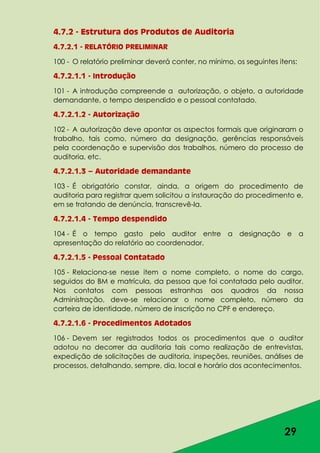 29
4.7.2 - Estrutura dos Produtos de Auditoria
4.7.2.1 - RELATÓRIO PRELIMINAR
100 - O relatório preliminar deverá conter, no mínimo, os seguintes itens:
4.7.2.1.1 - Introdução
101 - A introdução compreende a autorização, o objeto, a autoridade
demandante, o tempo despendido e o pessoal contatado.
4.7.2.1.2 - Autorização
102 - A autorização deve apontar os aspectos formais que originaram o
trabalho, tais como, número da designação, gerências responsáveis
pela coordenação e supervisão dos trabalhos, número do processo de
auditoria, etc.
4.7.2.1.3 – Autoridade demandante
103 - É obrigatório constar, ainda, a origem do procedimento de
auditoria para registrar quem solicitou a instauração do procedimento e,
em se tratando de denúncia, transcrevê-la.
4.7.2.1.4 - Tempo despendido
104 - É o tempo gasto pelo auditor entre a designação e a
apresentação do relatório ao coordenador.
4.7.2.1.5 - Pessoal Contatado
105 - Relaciona-se nesse item o nome completo, o nome do cargo,
seguidos do BM e matrícula, da pessoa que foi contatada pelo auditor.
Nos contatos com pessoas estranhas aos quadros da nossa
Administração, deve-se relacionar o nome completo, número da
carteira de identidade, número de inscrição no CPF e endereço.
4.7.2.1.6 - Procedimentos Adotados
106 - Devem ser registrados todos os procedimentos que o auditor
adotou no decorrer da auditoria tais como realização de entrevistas,
expedição de solicitações de auditoria, inspeções, reuniões, análises de
processos, detalhando, sempre, dia, local e horário dos acontecimentos.
 