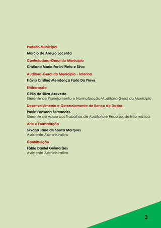3
Prefeito Municipal
Marcio de Araujo Lacerda
Controladora-Geral do Município
Cristiana Maria Fortini Pinto e Silva
Auditora-Geral do Município - Interina
Flávia Cristina Mendonça Faria Da Pieve
Elaboração
Célio da Silva Azevedo
Gerente de Planejamento e Normatização/Auditoria-Geral do Município
Desenvolvimento e Gerenciamento de Banco de Dados
Paulo Fonseca Fernandes
Gerente de Apoio aos Trabalhos de Auditoria e Recursos de Informática
Arte e Formatação
Silvana Jane de Souza Marques
Assistente Administrativo
Contribuição
Fábio Daniel Guimarães
Assistente Administrativo
 