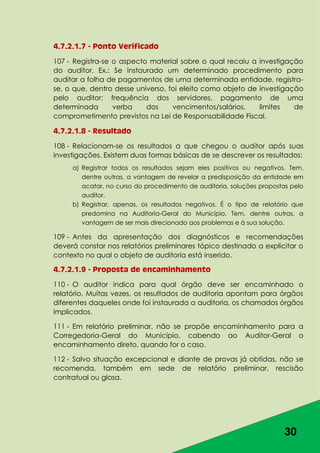 30
4.7.2.1.7 - Ponto Verificado
107 - Registra-se o aspecto material sobre o qual recaiu a investigação
do auditor. Ex.: Se instaurado um determinado procedimento para
auditar a folha de pagamentos de uma determinada entidade, registra-
se, o que, dentro desse universo, foi eleito como objeto de investigação
pelo auditor: frequência dos servidores, pagamento de uma
determinada verba dos vencimentos/salários, limites de
comprometimento previstos na Lei de Responsabilidade Fiscal.
4.7.2.1.8 - Resultado
108 - Relacionam-se os resultados a que chegou o auditor após suas
investigações. Existem duas formas básicas de se descrever os resultados:
a) Registrar todos os resultados sejam eles positivos ou negativos. Tem,
dentre outras, a vantagem de revelar a predisposição da entidade em
acatar, no curso do procedimento de auditoria, soluções propostas pelo
auditor.
b) Registrar, apenas, os resultados negativos. É o tipo de relatório que
predomina na Auditoria-Geral do Município. Tem, dentre outras, a
vantagem de ser mais direcionado aos problemas e à sua solução.
109 - Antes da apresentação dos diagnósticos e recomendações
deverá constar nos relatórios preliminares tópico destinado a explicitar o
contexto no qual o objeto de auditoria está inserido.
4.7.2.1.9 - Proposta de encaminhamento
110 - O auditor indica para qual órgão deve ser encaminhado o
relatório. Muitas vezes, os resultados de auditoria apontam para órgãos
diferentes daqueles onde foi instaurada a auditoria, os chamados órgãos
implicados.
111 - Em relatório preliminar, não se propõe encaminhamento para a
Corregedoria-Geral do Município, cabendo ao Auditor-Geral o
encaminhamento direto, quando for o caso.
112 - Salvo situação excepcional e diante de provas já obtidas, não se
recomenda, também em sede de relatório preliminar, rescisão
contratual ou glosa.
 