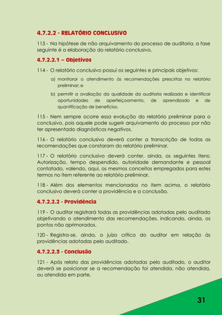 31
4.7.2.2 - RELATÓRIO CONCLUSIVO
113 - Na hipótese de não arquivamento do processo de auditoria, a fase
seguinte é a elaboração do relatório conclusivo.
4.7.2.2.1 – Objetivos
114 - O relatório conclusivo possui os seguintes e principais objetivos:
a) monitorar o atendimento às recomendações prescritas no relatório
preliminar; e
b) permitir a avaliação da qualidade da auditoria realizada e identificar
oportunidades de aperfeiçoamento, de aprendizado e de
quantificação de benefícios.
115 - Nem sempre ocorre essa evolução do relatório preliminar para o
conclusivo, pois aquele pode sugerir arquivamento do processo por não
ter apresentado diagnósticos negativos.
116 - O relatório conclusivo deverá conter a transcrição de todas as
recomendações que constaram do relatório preliminar.
117 - O relatório conclusivo deverá conter, ainda, os seguintes itens:
Autorização, tempo despendido, autoridade demandante e pessoal
contatado, valendo, aqui, os mesmos conceitos empregados para estes
termos no item referente ao relatório preliminar.
118 - Além dos elementos mencionados no item acima, o relatório
conclusivo deverá conter a providência e a conclusão.
4.7.2.2.2 - Providência
119 - O auditor registrará todas as providências adotadas pelo auditado
objetivando o atendimento das recomendações, indicando, ainda, os
pontos não aprimorados.
120 - Registra-se, ainda, o juízo crítico do auditor em relação às
providências adotadas pelo auditado.
4.7.2.2.3 - Conclusão
121 - Após relato das providências adotadas pelo auditado, o auditor
deverá se posicionar se a recomendação foi atendida, não atendida,
ou atendida em parte.
 