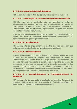 32
4.7.2.2.4 - Proposta de Encaminhamento
122 - A conclusão se destina à propositura das seguintes situações:
4.7.2.2.4.1 - Celebração de Termo de Compromisso de Gestão
123 - No caso de o auditado não ter atendido a todas as
recomendações, poderá ser proposta a celebração de Termo de
Compromisso de Gestão, entre o órgão ou entidade auditada e a
Controladoria-Geral do Município, especificando-se quais itens devem
ser objeto do referido instrumento.
124 - A Controladoria-Geral do Município poderá encaminhar ofício ao
órgão ou entidade auditada recomendando normatização ou
aprimoramento da gestão governamental.
4.7.2.2.4.1.2 - Arquivamento
125 - A proposta de arquivamento se destina àqueles casos em que
todas as recomendações foram atendidas pelo auditado.
4.7.2.2.4.1.3 – Sobrestamento
126 - O sobrestamento do procedimento de auditoria pode ter lugar
quando não se tratar de proposta de celebração de Termo de
Compromisso de Gestão nem de arquivamento. Dependendo da
situação, torna-se necessária a paralisação temporária do curso do
procedimento até que se resolva outra situação dependente. Por
exemplo, pode acontecer que o objeto designado na auditoria
depende do cumprimento de outro relatório de auditoria ou até mesmo
de cumprimento de Termo de Compromisso de Gestão.
4.7.2.2.4.1.4 – Encaminhamento à Corregedoria-Geral do
Município
127 - A proposta de apuração e avaliação de conduta funcional de
agentes públicos deve ser direcionada à Controladoria-Geral do
Município e não ao órgão ou entidade auditados.
 