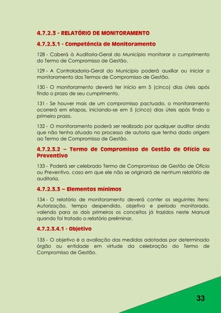 33
4.7.2.3 - RELATÓRIO DE MONITORAMENTO
4.7.2.3.1 - Competência de Monitoramento
128 - Caberá à Auditoria-Geral do Município monitorar o cumprimento
do Termo de Compromisso de Gestão.
129 - A Controladoria-Geral do Município poderá auxiliar ou iniciar o
monitoramento dos Termos de Compromisso de Gestão.
130 - O monitoramento deverá ter início em 5 (cinco) dias úteis após
findo o prazo de seu cumprimento.
131 - Se houver mais de um compromisso pactuado, o monitoramento
ocorrerá em etapas, iniciando-se em 5 (cinco) dias úteis após findo o
primeiro prazo.
132 - O monitoramento poderá ser realizado por qualquer auditor ainda
que não tenha atuado no processo de autoria que tenha dado origem
ao Termo de Compromisso de Gestão.
4.7.2.3.2 – Termo de Compromisso de Gestão de Ofício ou
Preventivo
133 - Poderá ser celebrado Termo de Compromisso de Gestão de Ofício
ou Preventivo, caso em que ele não se originará de nenhum relatório de
auditoria.
4.7.2.3.3 – Elementos mínimos
134 - O relatório de monitoramento deverá conter os seguintes itens:
Autorização, tempo despendido, objetivo e período monitorado,
valendo para os dois primeiros os conceitos já trazidos neste Manual
quando foi tratado o relatório preliminar.
4.7.2.3.4.1 - Objetivo
135 - O objetivo é a avaliação das medidas adotadas por determinado
órgão ou entidade em virtude da celebração do Termo de
Compromisso de Gestão.
 