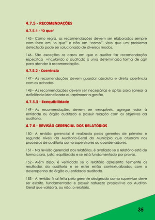 35
4.7.5 - RECOMENDAÇÕES
4.7.5.1 - “O que”
145 - Como regra, as recomendações devem ser elaboradas sempre
com foco em “o que” e não em “como”, visto que um problema
detectado pode ser solucionado de diversos modos.
146 - São exceções os casos em que o auditor faz recomendação
específica vinculando o auditado a uma determinada forma de agir
para atender à recomendação.
4.7.5.2 - Coerência
147 - As recomendações devem guardar absoluta e direta coerência
com os achados.
148 - As recomendações devem ser necessárias e aptas para sanear a
deficiência identificada ou aprimorar a gestão.
4.7.5.3 - Exequibilidade
149 - As recomendações devem ser exequíveis, agregar valor à
entidade ou órgão auditado e possuir relação com os objetivos da
auditoria.
4.7.6 - REVISÃO GERENCIAL DOS RELATÓRIOS
150 - A revisão gerencial é realizada pelos gerentes de primeiro e
segundo níveis da Auditoria-Geral do Município que atuaram nos
processos de auditoria como supervisores ou coordenadores.
151 - Na revisão gerencial dos relatórios, é avaliado se o relatório está de
forma clara, justa, equilibrada e se está fundamentado por provas.
152 - Além disso, é verificado se o relatório apresenta fielmente os
resultados da auditoria e se estes estão contextualizados com o
desempenho do órgão ou entidade auditada.
153 - A revisão final feita pelo gerente designado como supervisor deve
ser escrita, fundamentada e possuir natureza propositiva ao Auditor-
Geral que validará, ou não, o relatório.
 