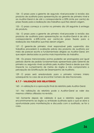 36
154 - O prazo para o gerente de segundo nível proceder à revisão dos
produtos de auditoria para apresentação ao gerente de primeiro nível e
ao Auditor-Geral é de até o correspondente a 20% (vinte por cento) do
prazo fixado para a realização dos trabalhos que lhes deram origem.
155 - O prazo começa a contar no primeiro dia útil seguinte à entrega
do produto.
156 - O prazo para o gerente de primeiro nível proceder à revisão dos
produtos de auditoria para apresentação ao Auditor-Geral é de até o
correspondente a 20% (vinte por cento) do prazo fixado para a
realização dos trabalhos que lhes deram origem.
157 - O gerente de primeiro nível responsável pela supervisão dos
trabalhos procederá à avaliação prévia dos produtos de auditoria por
meio de parecer escrito e fundamentado dirigido ao Auditor-Geral, em
que sejam destacados os pontos mais importantes do trabalho.
158 - Os prazos mencionados acima poderão ser prorrogados por igual
período diante de pedido fundamentado apresentado pelo Gerente de
primeiro ou segundo níveis acolhido pelo Auditor Geral e desde que não
impacte no cumprimento de metas do órgão e não comprometa a
percepção da Gratificação de Desempenho de Auditoria.
159 - O prazo será arredondado para o primeiro número inteiro
subsequente no caso de se encontrar número de dias fracionado.
4.7.7 - VALIDAÇÃO DOS RELATÓRIOS
160 - A validação é a aprovação final do relatório pelo Auditor-Geral.
161 - Na validação do relatório pode o Auditor-Geral se valer dos
mesmos critérios utilizados na revisão.
162 - Somente depois de validado é que o relatório seguirá para
encaminhamento ao órgão ou entidade auditada após o que se abre a
oportunidade para manifestação e discussão com o auditado, se for o
caso.
 