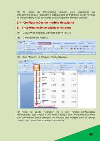 40
163 - As regras de formatação seguem uma sequência de
procedimentos que viabilizam a adequação de trabalhos desenvolvidos
no âmbito desta Auditoria-Geral do Município no formato padrão.
6.1 - Configurações do modelo de página
6.1.1 - Configuração de página e margens
164 - O ZOOM de exibição da Página deve ser 75%
165 - Guia Layout de Página;
166 - Item Margens >> Margens Personalizadas...
167 - Nota: Na opção “Margens” há o item “Ultima Configuração
Personalizada” cujo símbolo é uma folha de papel com uma estrela no centro
que comumente possui definição de medidas das margens com os valores
padrão para os relatórios e demais documentos.
 