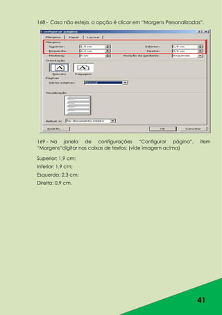 41
168 - Caso não esteja, a opção é clicar em “Margens Personalizadas”.
169 - Na janela de configurações “Configurar página”, item
“Margens”digitar nas caixas de textos: (vide imagem acima)
Superior: 1,9 cm;
Inferior: 1,9 cm;
Esquerda: 2,3 cm;
Direita: 0,9 cm.
 