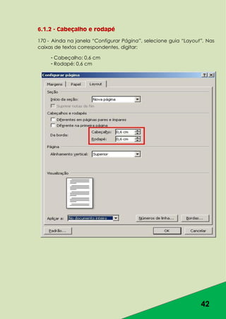 42
6.1.2 - Cabeçalho e rodapé
170 - Ainda na janela “Configurar Página”, selecione guia “Layout”. Nas
caixas de textos correspondentes, digitar:
- Cabeçalho: 0,6 cm
- Rodapé: 0,6 cm
 