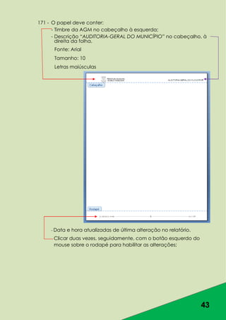 43
171 - O papel deve conter:
- Timbre da AGM no cabeçalho à esquerda;
- Descrição “AUDITORIA-GERAL DO MUNICÍPIO” no cabeçalho, à
direita da folha.
Fonte: Arial
Tamanho: 10
Letras maiúsculas
- Data e hora atualizadas de última alteração no relatório.
Clicar duas vezes, seguidamente, com o botão esquerdo do
mouse sobre o rodapé para habilitar as alterações;
 