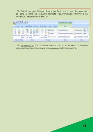 44
172 - Selecionar guia Design, clicar sobre Data e hora, escolher a opção
de data e hora no seguinte formato “dd/mm/aaaa hh:mm” ( ex:
23/08/2013 16:24) e clicar em Ok.
173 - Observação: Para atualizar data e hora, caso já exista no arquivo,
selecionar a existente e seguir o mesmo procedimento acima.
 
