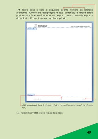 45
174 - Tanto data e hora à esquerda quanto número do relatório
(conforme número da designação a que pertence) à direita serão
posicionados às extremidades dando espaço com a barra de espaços
do teclado até que fiquem no local apropriado.
- Número de páginas: A primeira página do relatório sempre será de número
“1”.
175 - Clicar duas vezes sobre a região do rodapé;
 