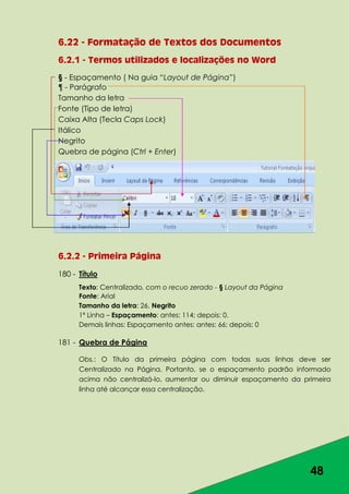 48
6.22 - Formatação de Textos dos Documentos
6.2.1 - Termos utilizados e localizações no Word
§ - Espaçamento ( Na guia “Layout de Página”)
¶ - Parágrafo
Tamanho da letra
Fonte (Tipo de letra)
Caixa Alta (Tecla Caps Lock)
Itálico
Negrito
Quebra de página (Ctrl + Enter)
6.2.2 - Primeira Página
180 - Título
Texto: Centralizado, com o recuo zerado - § Layout da Página
Fonte: Arial
Tamanho da letra: 26, Negrito
1ª Linha – Espaçamento: antes: 114; depois: 0.
Demais linhas: Espaçamento antes: antes: 66; depois: 0
181 - Quebra de Página
Obs.: O Título da primeira página com todas suas linhas deve ser
Centralizado na Página. Portanto, se o espaçamento padrão informado
acima não centralizá-lo, aumentar ou diminuir espaçamento da primeira
linha até alcançar essa centralização.
 