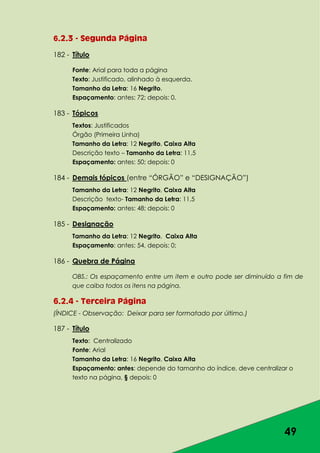 49
6.2.3 - Segunda Página
182 - Título
Fonte: Arial para toda a página
Texto: Justificado, alinhado à esquerda.
Tamanho da Letra: 16 Negrito.
Espaçamento: antes: 72; depois: 0.
183 - Tópicos
Textos: Justificados
Órgão (Primeira Linha)
Tamanho da Letra: 12 Negrito, Caixa Alta
Descrição texto – Tamanho da Letra: 11,5
Espaçamento: antes: 50; depois: 0
184 - Demais tópicos (entre “ÓRGÃO” e “DESIGNAÇÃO”)
Tamanho da Letra: 12 Negrito, Caixa Alta
Descrição texto- Tamanho da Letra: 11,5
Espaçamento: antes: 48; depois: 0
185 - Designação
Tamanho da Letra: 12 Negrito, Caixa Alta
Espaçamento: antes: 54, depois: 0;
186 - Quebra de Página
OBS.: Os espaçamento entre um item e outro pode ser diminuído a fim de
que caiba todos os itens na página.
6.2.4 - Terceira Página
(ÍNDICE - Observação: Deixar para ser formatado por último.)
187 - Título
Texto: Centralizado
Fonte: Arial
Tamanho da Letra: 16 Negrito, Caixa Alta
Espaçamento: antes: depende do tamanho do índice, deve centralizar o
texto na página, § depois: 0
 