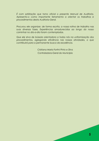 5
É com satisfação que torno oficial o presente Manual de Auditoria.
Apresento-o como importante ferramenta a orientar os trabalhos e
procedimentos desta Auditoria-Geral.
Procurou ele organizar, de forma escrita, a nossa rotina de trabalho nas
suas diversas fases. Experiências amadurecidas ao longo do nosso
caminhar no dia-a-dia foram contempladas.
Que ele sirva de bússola orientadora a todos nós na uniformização dos
procedimentos, agregando eficiência nas nossas atividades, o que
contribuirá para a permanente busca da excelência.
Cristiana Maria Fortini Pinto e Silva
Controladora-Geral do Município
 